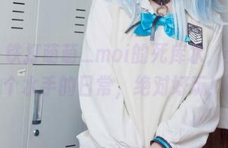 最新！铁打萌萌_moi的死库水，分享这个水手的日常，绝对好玩！
